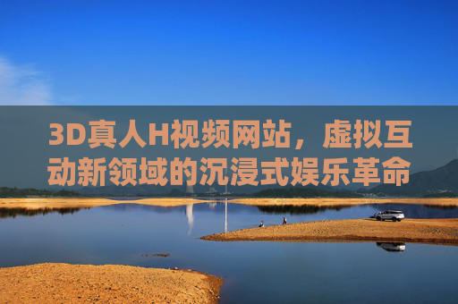 3D真人H视频网站，虚拟互动新领域的沉浸式娱乐革命，3D真人H虚拟互动，沉浸式娱乐革命