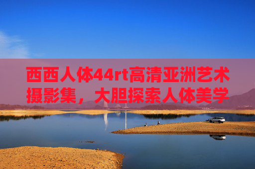 西西人体44rt高清亚洲艺术摄影集，大胆探索人体美学新视角，于光影间触摸生命的质感，西西人体摄影集，光影与生命质感的亚洲美学探索
