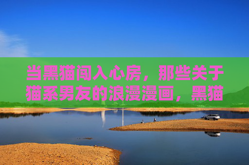 当黑猫闯入心房，那些关于猫系男友的浪漫漫画，黑猫入心，猫系男友的浪漫绘卷