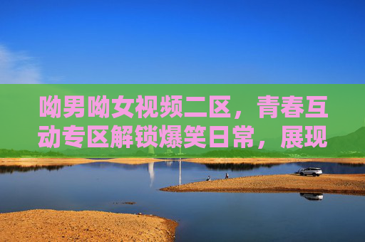 呦男呦女视频二区，青春互动专区解锁爆笑日常，展现Z世代独特魅力，呦男呦女视频二区，青春互动爆笑日常，Z世代魅力绽放