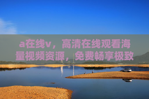 a在线v，高清在线观看海量视频资源，免费畅享极致视听盛宴，免费高清海量视频在线观看平台