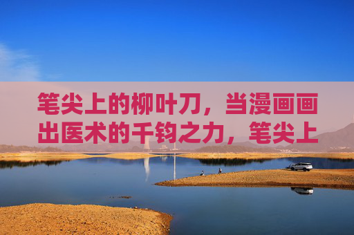 笔尖上的柳叶刀，当漫画画出医术的千钧之力，笔尖上的柳叶刀，漫画绘医术千钧之力
