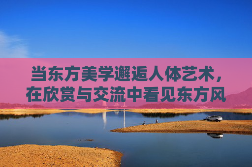 当东方美学邂逅人体艺术，在欣赏与交流中看见东方风采，当东方美学邂逅人体艺术，风采在欣赏交流中见