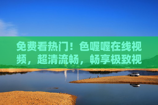 免费看热门！色喔喔在线视频，超清流畅，畅享极致视听盛宴，免费看热门！色喔喔在线视频超清流畅，畅享极致视听盛宴
