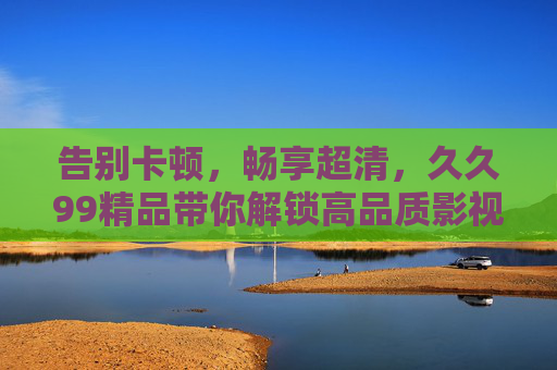 告别卡顿，畅享超清，久久99精品带你解锁高品质影视新体验！久久99精品，告别卡顿畅享超清，解锁高品质影视新体验
