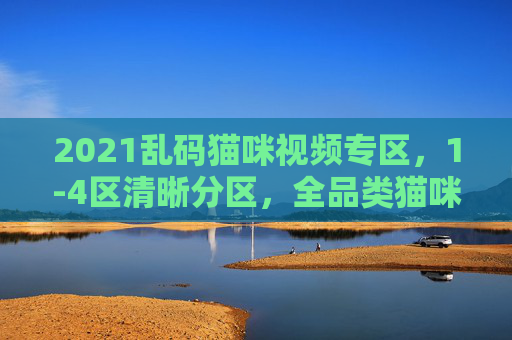 2021乱码猫咪视频专区，1-4区清晰分区，全品类猫咪内容一站收藏，2021乱码猫咪视频专区，1-4区清晰分区全品类一站收藏