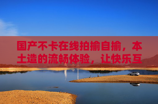 国产不卡在线拍揄自揄，本土造的流畅体验，让快乐互动零门槛！国产流畅拍揄，快乐互动零门槛