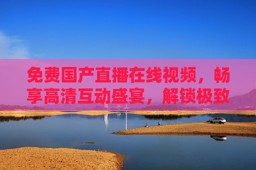 免费国产直播在线视频，畅享高清互动盛宴，解锁极致视听新体验，免费国产直播，高清互动盛宴，解锁极致视听新体验