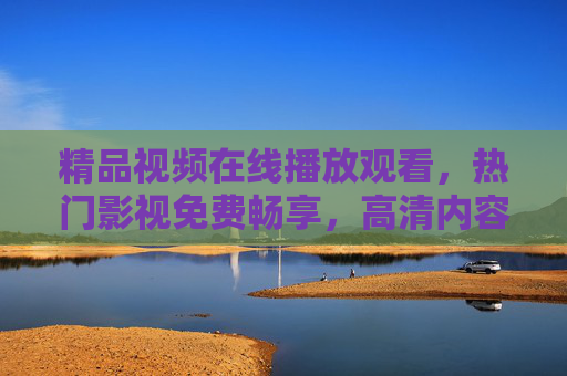 精品视频在线播放观看，热门影视免费畅享，高清内容即刻解锁，尽享视听盛宴，免费畅看高清热播影视，尽享在线视听盛宴