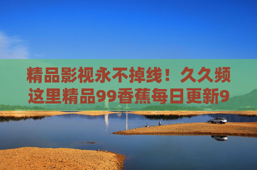 精品影视永不掉线！久久频这里精品99香蕉每日更新99部，追剧党速来，精品影视永不掉线！每日更新99部，追剧党速来