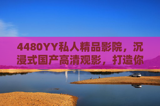 4480YY私人精品影院，沉浸式国产高清观影，打造你的私密专属时光