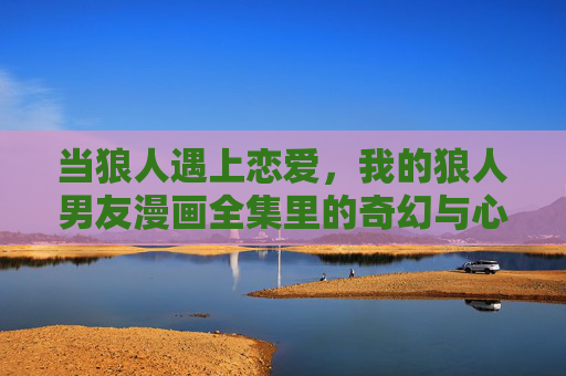 当狼人遇上恋爱,我的狼人男友漫画全集里的奇幻与心动,我的狼人男友,奇幻心动漫画全集 当狼人遇上恋爱,我的狼人男友漫画全集里的奇幻与心动,我的狼人男友,奇幻心动漫画全集