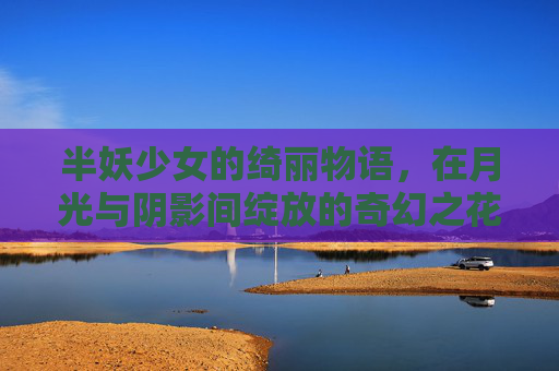 半妖少女的绮丽物语，在月光与阴影间绽放的奇幻之花，半妖少女，月光阴影绽放的奇幻之花