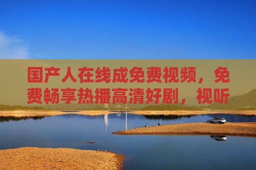 国产人在线成免费视频，免费畅享热播高清好剧，视听盛宴不容错过，免费畅享国产热播高清好剧，视听盛宴不容错过