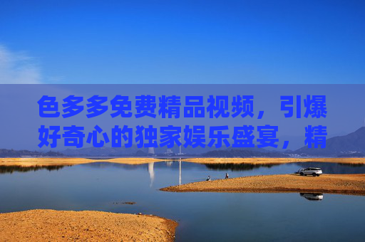 色多多免费精品视频，引爆好奇心的独家娱乐盛宴，精彩内容抢先看，色多多免费精品视频，引爆好奇心的独家娱乐盛宴