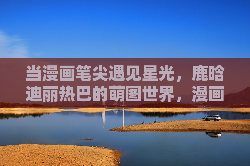 当漫画笔尖遇见星光，鹿晗迪丽热巴的萌图世界，漫画笔尖遇星光，鹿晗热巴萌图世界
