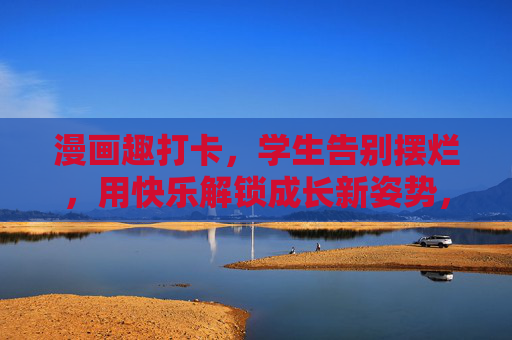 漫画趣打卡，学生告别摆烂，用快乐解锁成长新姿势，漫画趣打卡，学生告别摆烂，快乐解锁成长新姿势