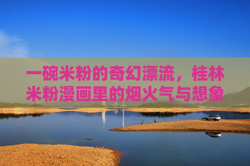 一碗米粉的奇幻漂流，桂林米粉漫画里的烟火气与想象力，桂林米粉的奇幻漂流，漫画里的烟火气与想象力