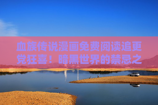 血族传说漫画免费阅读追更党狂喜！暗黑世界的禁忌之恋，0元解锁经典剧情，血族传说，免费追更狂喜！暗黑禁忌之恋0元解锁