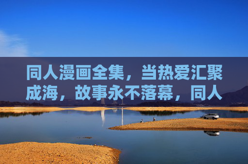 同人漫画全集，当热爱汇聚成海，故事永不落幕，同人漫画全集，热爱汇聚成海，故事永不落幕