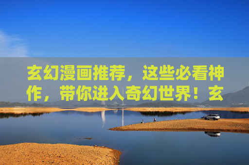 玄幻漫画推荐，这些必看神作，带你进入奇幻世界！玄幻漫画神作推荐，必看奇幻佳作