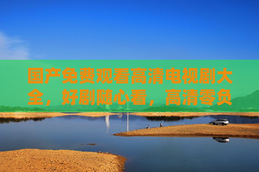 国产免费观看高清电视剧大全，好剧随心看，高清零负担，国产免费高清电视剧大全，好剧随心看零负担