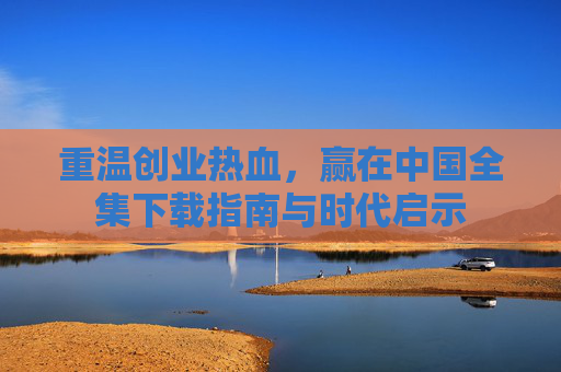 重温创业热血，赢在中国全集下载指南与时代启示