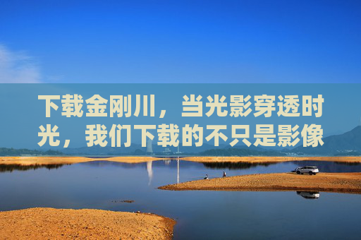 下载金刚川，当光影穿透时光，我们下载的不只是影像，下载金刚川，光影穿透时光，不止影像
