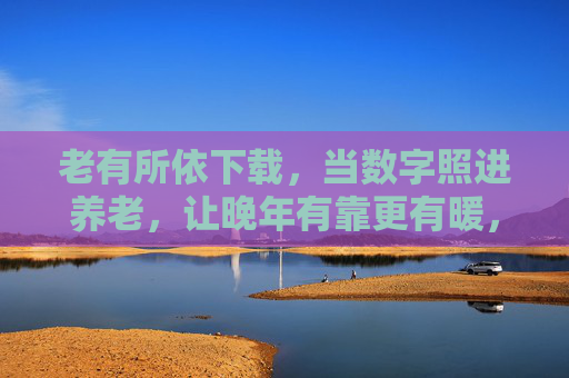 老有所依下载，当数字照进养老，让晚年有靠更有暖，数字照进养老，晚年有靠更有暖