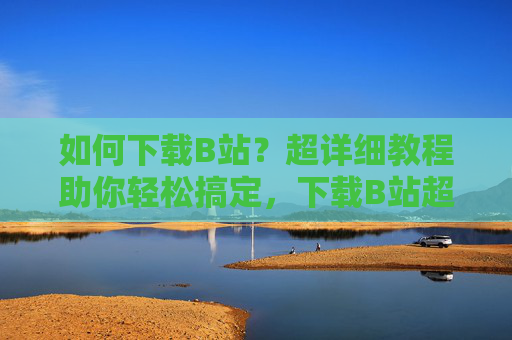 如何下载B站？超详细教程助你轻松搞定，下载B站超详细教程，轻松搞定