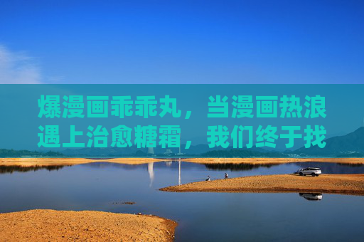 爆漫画乖乖丸，当漫画热浪遇上治愈糖霜，我们终于找到了心灵的软糖，漫画热浪遇上治愈糖霜，心灵软糖甜愈