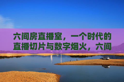 六间房直播室，一个时代的直播切片与数字烟火，六间房直播室，一个时代的直播切片与数字烟火