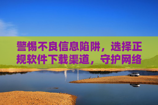 警惕不良信息陷阱,选择正规软件下载渠道,守护网络安全,警惕不良信息陷阱,选择正规渠道守护网络安全 警惕不良信息陷阱,选择正规软件下载渠道,守护网络安全,警惕不良信息陷阱,选择正规渠道守护网络安全