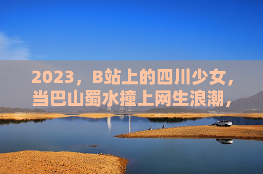 2023，B站上的四川少女，当巴山蜀水撞上网生浪潮，2023巴山蜀水撞上网生浪潮，四川少女的B站叙事