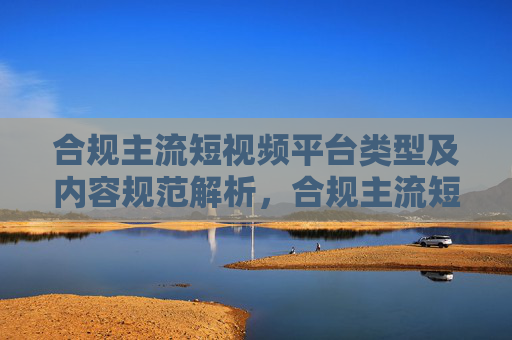 合规主流短视频平台类型及内容规范解析,合规主流短视频平台类型及内容规范解析 合规主流短视频平台类型及内容规范解析,合规主流短视频平台类型及内容规范解析