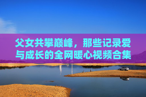 父女共攀巅峰,那些记录爱与成长的全网暖心视频合集,父女共攀巅峰,爱与成长的暖心视频合集 父女共攀巅峰,那些记录爱与成长的全网暖心视频合集,父女共攀巅峰,爱与成长的暖心视频合集