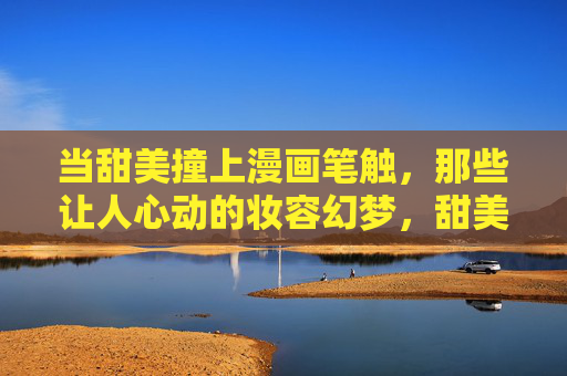 当甜美撞上漫画笔触,那些让人心动的妆容幻梦,甜美×漫画笔触,妆容幻梦心动 当甜美撞上漫画笔触,那些让人心动的妆容幻梦,甜美×漫画笔触,妆容幻梦心动