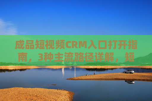 成品短视频CRM入口打开指南,3种主流路径详解,短视频CRM入口打开指南,3种主流路径详解 成品短视频CRM入口打开指南,3种主流路径详解,短视频CRM入口打开指南,3种主流路径详解