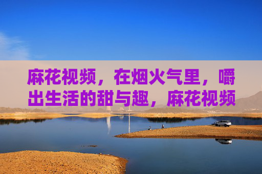 麻花视频,在烟火气里,嚼出生活的甜与趣,麻花视频,烟火气里嚼生活的甜与趣 麻花视频,在烟火气里,嚼出生活的甜与趣,麻花视频,烟火气里嚼生活的甜与趣