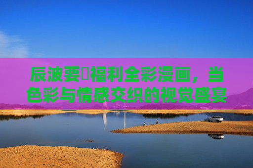 辰波要徳福利全彩漫画，当色彩与情感交织的视觉盛宴，辰波要徳全彩漫画，色彩与情感的视觉盛宴