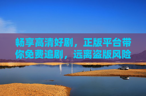 畅享高清好剧，正版平台带你免费追剧，远离盗版风险