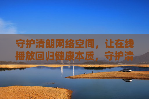 守护清朗网络空间，让在线播放回归健康本质，守护清朗网络空间，在线播放回归健康本质