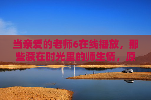 当亲爱的老师6在线播放,那些藏在时光里的师生情,原来从未走远,亲爱的老师6在线播放,时光里的师生情,从未走远 当亲爱的老师6在线播放,那些藏在时光里的师生情,原来从未走远,亲爱的老师6在线播放,时光里的师生情,从未走远