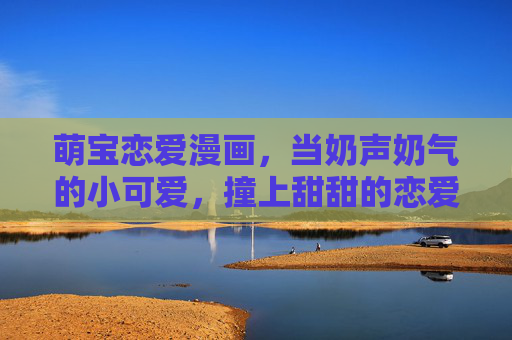 萌宝恋爱漫画,当奶声奶气的小可爱,撞上甜甜的恋爱暴击,奶萌萌宝的甜蜜恋爱暴击 萌宝恋爱漫画,当奶声奶气的小可爱,撞上甜甜的恋爱暴击,奶萌萌宝的甜蜜恋爱暴击
