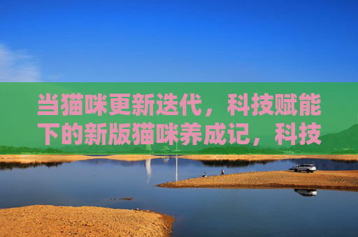当猫咪更新迭代，科技赋能下的新版猫咪养成记，科技赋能猫咪养成升级记