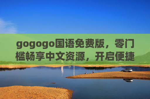 gogogo国语免费版,零门槛畅享中文资源,开启便捷数字生活新体验,gogogo国语免费版,零门槛畅享中文资源,便捷开启数字生活新体验 gogogo国语免费版,零门槛畅享中文资源,开启便捷数字生活新体验,gogogo国语免费版,零门槛畅享中文资源,便捷开启数字生活新体验