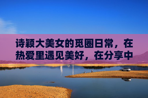 诗颖大美女的觅圈日常,在热爱里遇见美好,在分享中传递温暖,诗颖的觅圈日常,热爱遇见美好,分享传递温暖 诗颖大美女的觅圈日常,在热爱里遇见美好,在分享中传递温暖,诗颖的觅圈日常,热爱遇见美好,分享传递温暖