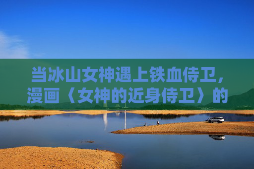 当冰山女神遇上铁血侍卫,漫画〈女神的近身侍卫〉的极致张力,冰山女神与铁血侍卫,极致张力的近身碰撞 当冰山女神遇上铁血侍卫,漫画〈女神的近身侍卫〉的极致张力,冰山女神与铁血侍卫,极致张力的近身碰撞