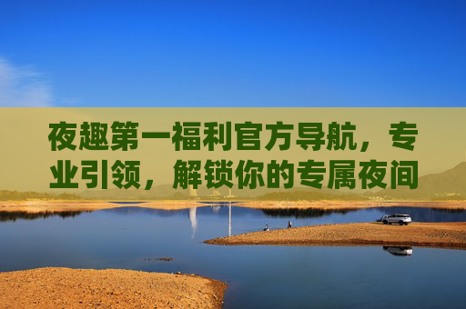 夜趣第一福利官方导航,专业引领,解锁你的专属夜间时光,夜趣第一福利官方导航,解锁专属夜间时光 夜趣第一福利官方导航,专业引领,解锁你的专属夜间时光,夜趣第一福利官方导航,解锁专属夜间时光
