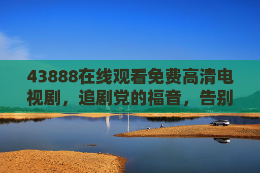 43888在线观看免费高清电视剧,追剧党的福音,告别付费与广告烦恼,43888,免费高清无广告追剧,追剧党福音 43888在线观看免费高清电视剧,追剧党的福音,告别付费与广告烦恼,43888,免费高清无广告追剧,追剧党福音